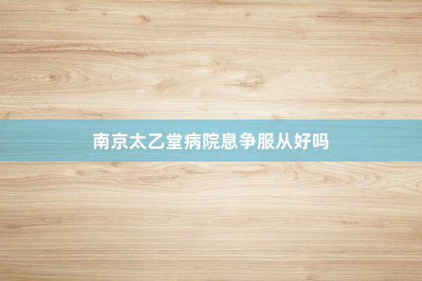南京太乙堂病院息争服从好吗